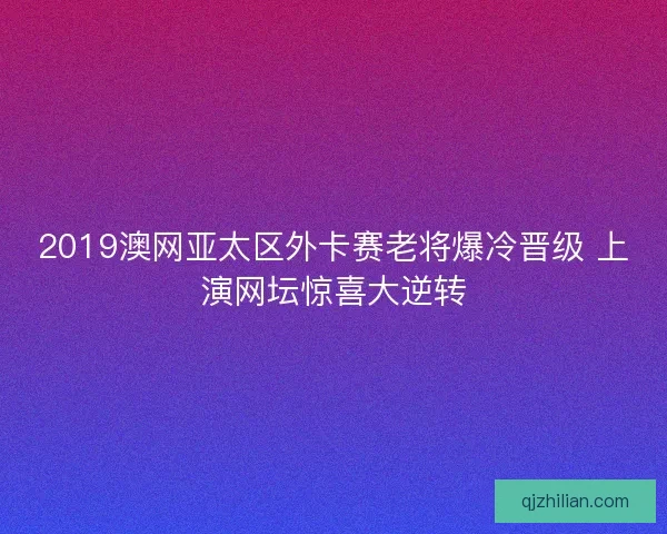 2019澳网亚太区外卡赛老将爆冷晋级 上演网坛惊喜大逆转